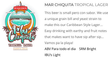 MAR CHIQUITA TROPICAL LAGER This Beer Is Small Pero Con Sabor. We Use A Unique Grain Bill And Yeast Strain To Make This Our Caribbean Style Lager... Easy Drinking With Earthy And Fruit Notes That Makes Want To Have Sip After Sip... Vamos pa la playa! ABV Para todo el dia    SRM Bright     IBU’s Light