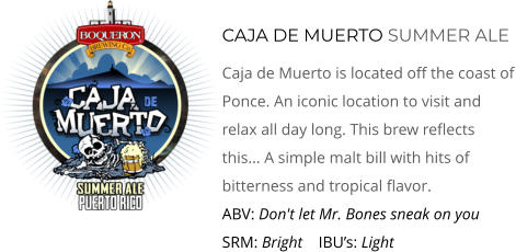 CAJA DE MUERTO SUMMER ALE Caja de Muerto Is Located Off The Coast Of Ponce. An Iconic LoCaTiOn To Visit And Relax All Day Long. This Brew Reflects This... A Simple Malt Bill With Hits of Bitterness and Tropical Flavor.  ABV: Don't Let Mr. Bones Sneak On You     SRM: Bright    IBU’s: Light