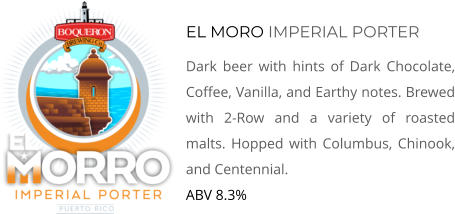 EL MORO IMPERIAL PORTER Dark beer with hints of Dark Chocolate, Coffee, Vanilla, and Earthy notes. Brewed with 2-Row and a variety of roasted malts. Hopped with Columbus, Chinook, and Centennial. ABV 8.3%