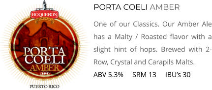 PORTA COELI AMBER One of our Classics. Our Amber Ale has a Malty / Roasted flavor with a slight hint of hops. Brewed with 2-Row, Crystal and Carapils Malts. ABV 5.3%     SRM 13     IBU’s 30