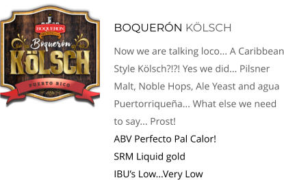 Boquerón kölsch Now We Are Talking Loco... A Caribbean Style Kölsch?!?! Yes We Did... Pilsner Malt, Noble Hops, Ale Yeast and agua Puertorriqueña... What Else We Need To Say... Prost! ABV Perfecto Pal Calor!      SRM Liquid gold     IBU’s Low...Very Low