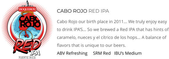 CABO ROJO RED IPA Cabo Rojo our birth place in 2011... We Truly Enjoy Easy To Drink IPA’s... So We Brewed A Red IPA That Has Hints Of Caramelo, Nueces y El Cítrico De Los Hops... A Balance Of Flavors That Is Unique To Our Beers. ABV Refreshing     SRM Red   IBU’s Medium